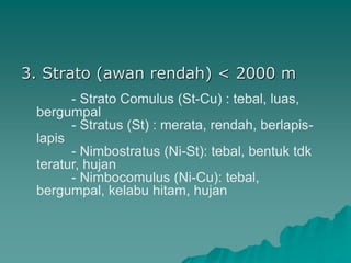 3. Strato (awan rendah) < 2000 m
- Strato Comulus (St-Cu) : tebal, luas,
bergumpal
- Stratus (St) : merata, rendah, berlapis-
lapis
- Nimbostratus (Ni-St): tebal, bentuk tdk
teratur, hujan
- Nimbocomulus (Ni-Cu): tebal,
bergumpal, kelabu hitam, hujan
 
