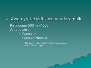 4. Awan yg terjadi karena udara naik
Ketinggian 500 m –1500 m
Antara lain :
~ Cumulus
~ Cumulo Nimbus
- Nimbocomulus (Ni-Cu): tebal, bergumpal,
kelabu hitam, hujan
 