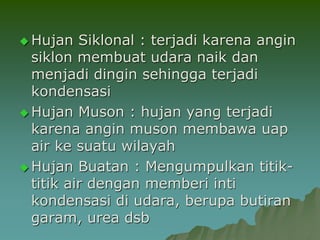  Hujan Siklonal : terjadi karena angin
siklon membuat udara naik dan
menjadi dingin sehingga terjadi
kondensasi
 Hujan Muson : hujan yang terjadi
karena angin muson membawa uap
air ke suatu wilayah
 Hujan Buatan : Mengumpulkan titik-
titik air dengan memberi inti
kondensasi di udara, berupa butiran
garam, urea dsb
 