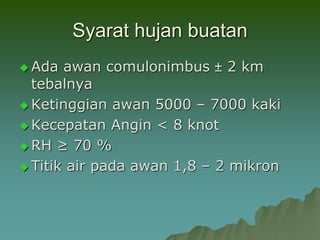 Syarat hujan buatan
 Ada awan comulonimbus ± 2 km
tebalnya
 Ketinggian awan 5000 – 7000 kaki
 Kecepatan Angin < 8 knot
 RH ≥ 70 %
 Titik air pada awan 1,8 – 2 mikron
 