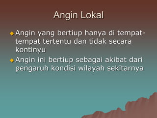 Angin Lokal
 Angin yang bertiup hanya di tempat-
tempat tertentu dan tidak secara
kontinyu
 Angin ini bertiup sebagai akibat dari
pengaruh kondisi wilayah sekitarnya
 