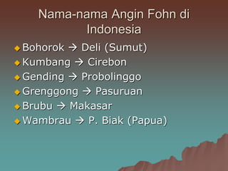 Nama-nama Angin Fohn di
Indonesia
 Bohorok  Deli (Sumut)
 Kumbang  Cirebon
 Gending  Probolinggo
 Grenggong  Pasuruan
 Brubu  Makasar
 Wambrau  P. Biak (Papua)
 