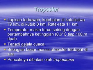 Troposfer
 Lapisan terbawah, ketebalan di katulistiwa
19 km, di kutub 8 km. Rata-rata 11 km.
 Temperatur makin turun seiring dengan
bertambahnya ketinggian (0,6°C tiap 100 m
dpal)
 Terjadi gejala cuaca.
 Sebagian besar massa atmosfer terdapat di
sini
 Puncaknya dibatasi oleh tropopause
 