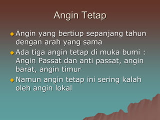 Angin Tetap
 Angin yang bertiup sepanjang tahun
dengan arah yang sama
 Ada tiga angin tetap di muka bumi :
Angin Passat dan anti passat, angin
barat, angin timur
 Namun angin tetap ini sering kalah
oleh angin lokal
 