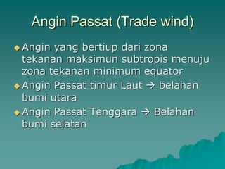 Angin Passat (Trade wind)
 Angin yang bertiup dari zona
tekanan maksimun subtropis menuju
zona tekanan minimum equator
 Angin Passat timur Laut  belahan
bumi utara
 Angin Passat Tenggara  Belahan
bumi selatan
 