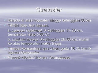 Stratosfer
 Berada di atas troposfer hingga ketinggian 50 km
 Terdiri atas dua lapisan:
a. Lapisan Isotermal  ketinggian 11-20 km,
temperatur tetap (-60°C)
b. Lapisan Inversi ketinggian 20-50 km, makin
ke atas temperatur makin tinggi
 Tempat konsentrasi gas Ozon, pada 15-35 km 
lapisan Ozonosfer
 Puncak dibatasi lapisan Stratopause
 