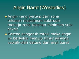 Angin Barat (Westerlies)
 Angin yang bertiup dari zona
tekanan maksimum subtropik
menuju zona tekanan minimum sub-
arktik
 Karena pengaruh rotasi maka angin
ini berbelok menuju timur sehinga
seolah-olah datang dari arah barat
 