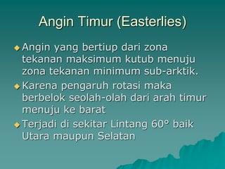 Angin Timur (Easterlies)
 Angin yang bertiup dari zona
tekanan maksimum kutub menuju
zona tekanan minimum sub-arktik.
 Karena pengaruh rotasi maka
berbelok seolah-olah dari arah timur
menuju ke barat
 Terjadi di sekitar Lintang 60° baik
Utara maupun Selatan
 