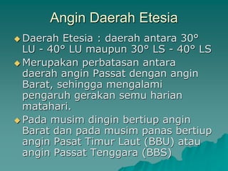 Angin Daerah Etesia
 Daerah Etesia : daerah antara 30°
LU - 40° LU maupun 30° LS - 40° LS
 Merupakan perbatasan antara
daerah angin Passat dengan angin
Barat, sehingga mengalami
pengaruh gerakan semu harian
matahari.
 Pada musim dingin bertiup angin
Barat dan pada musim panas bertiup
angin Pasat Timur Laut (BBU) atau
angin Passat Tenggara (BBS)
 