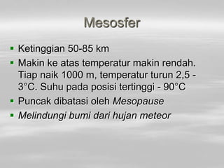 Mesosfer
 Ketinggian 50-85 km
 Makin ke atas temperatur makin rendah.
Tiap naik 1000 m, temperatur turun 2,5 -
3°C. Suhu pada posisi tertinggi - 90°C
 Puncak dibatasi oleh Mesopause
 Melindungi bumi dari hujan meteor
 