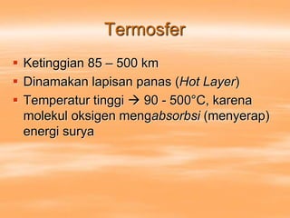 Termosfer
 Ketinggian 85 – 500 km
 Dinamakan lapisan panas (Hot Layer)
 Temperatur tinggi  90 - 500°C, karena
molekul oksigen mengabsorbsi (menyerap)
energi surya
 