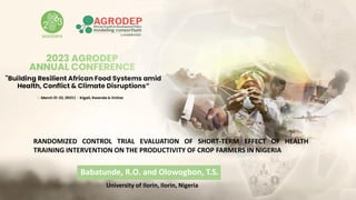 RANDOMIZED CONTROL TRIAL EVALUATION OF SHORT-TERM EFFECT OF HEALTH
TRAINING INTERVENTION ON THE PRODUCTIVITY OF CROP FARMERS IN NIGERIA
Babatunde, R.O. and Olowogbon, T.S.
University of Ilorin, Ilorin, Nigeria
 