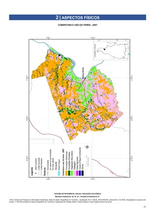 13
COBERTURA E USO DA TERRA - 2007
2 | ASPECTOS FÍSICOS
SISTEMA DE REFERÊNCIA: SAD-69 | PROJEÇÃO POLICÔNICA
Meridiano Referência: 54° W. Gr. | Paralelo de Referência: 0°.
Fonte: Diretoria de Pesquisa e Informações Estatísticas. Base de Dados Geográficos do Tocantins - atualização 2012. Palmas, SEPLAN/DPIE, janeiro/2012. CD-ROM. (Atualização de arquivos em
escala 1:1.000.000 da Base de Dados Geográficos do Tocantins). Organizado por Rodrigo Sabino Teixeira Borges e Paulo Augusto Barros de Sousa.
 