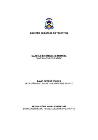 GOVERNO DO ESTADO DO TOCANTINS
MARCELO DE CARVALHO MIRANDA
GOVERNADOR DO ESTADO
DAVID SIFFERT TORRES
SECRETÁRIO DO PLANEJAMENTO E ORÇAMENTO
REGINA SÔNIA BOTELHO MARTINS
SUBSECRETÁRIA DO PLANEJAMENTO E ORÇAMENTO
 