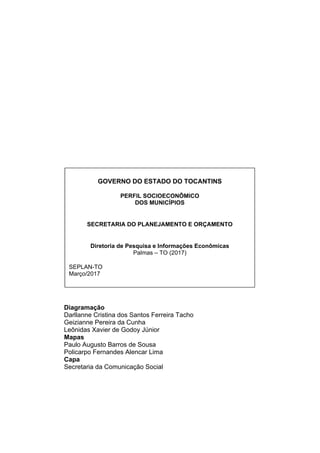 Diagramação
Darllanne Cristina dos Santos Ferreira Tacho
Geizianne Pereira da Cunha
Leônidas Xavier de Godoy Júnior
Mapas
Paulo Augusto Barros de Sousa
Policarpo Fernandes Alencar Lima
Capa
Secretaria da Comunicação Social
GOVERNO DO ESTADO DO TOCANTINS
PERFIL SOCIOECONÔMICO
DOS MUNICÍPIOS
SECRETARIA DO PLANEJAMENTO E ORÇAMENTO
Diretoria de Pesquisa e Informações Econômicas
Palmas – TO (2017)
SEPLAN-TO
Março/2017
 