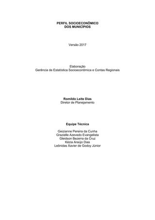 PERFIL SOCIOECONÔMICO
DOS MUNICÍPIOS
Versão 2017
Elaboração
Gerência de Estatística Socioeconômica e Contas Regionais
Romildo Leite Dias
Diretor de Planejamento
Equipe Técnica
Geizianne Pereira da Cunha
Grazielle Azevedo Evangelista
Gleidson Bezerra da Cruz
Kézia Araújo Dias
Leônidas Xavier de Godoy Júnior
 