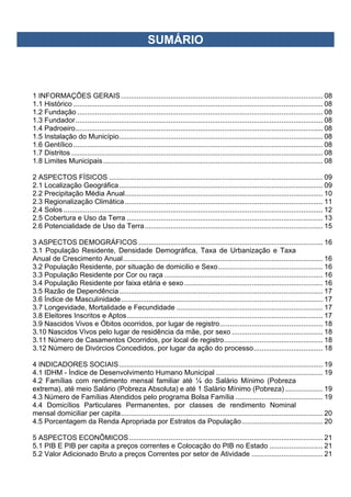 SUMÁRIO
1 INFORMAÇÕES GERAIS...................................................................................................... 08
1.1 Histórico .............................................................................................................................. 08
1.2 Fundação ............................................................................................................................ 08
1.3 Fundador............................................................................................................................. 08
1.4 Padroeiro............................................................................................................................. 08
1.5 Instalação do Município....................................................................................................... 08
1.6 Gentílico.............................................................................................................................. 08
1.7 Distritos ............................................................................................................................... 08
1.8 Limites Municipais............................................................................................................... 08
2 ASPECTOS FÍSICOS ............................................................................................................ 09
2.1 Localização Geográfica....................................................................................................... 09
2.2 Precipitação Média Anual.................................................................................................... 10
2.3 Regionalização Climática.................................................................................................... 11
2.4 Solos ................................................................................................................................... 12
2.5 Cobertura e Uso da Terra ................................................................................................... 13
2.6 Potencialidade de Uso da Terra.......................................................................................... 15
3 ASPECTOS DEMOGRÁFICOS ............................................................................................. 16
3.1 População Residente, Densidade Demográfica, Taxa de Urbanização e Taxa
Anual de Crescimento Anual..................................................................................................... 16
3.2 População Residente, por situação de domicilio e Sexo..................................................... 16
3.3 População Residente por Cor ou raça ................................................................................ 16
3.4 População Residente por faixa etária e sexo...................................................................... 16
3.5 Razão de Dependência....................................................................................................... 17
3.6 Índice de Masculinidade...................................................................................................... 17
3.7 Longevidade, Mortalidade e Fecundidade .......................................................................... 17
3.8 Eleitores Inscritos e Aptos................................................................................................... 17
3.9 Nascidos Vivos e Óbitos ocorridos, por lugar de registro.................................................... 18
3.10 Nascidos Vivos pelo lugar de residência da mãe, por sexo .............................................. 18
3.11 Número de Casamentos Ocorridos, por local de registro.................................................. 18
3.12 Número de Divórcios Concedidos, por lugar da ação do processo................................... 18
4 INDICADORES SOCIAIS....................................................................................................... 19
4.1 IDHM - Índice de Desenvolvimento Humano Municipal ...................................................... 19
4.2 Famílias com rendimento mensal familiar até ¼ do Salário Mínimo (Pobreza
extrema), até meio Salário (Pobreza Absoluta) e até 1 Salário Mínimo (Pobreza) ................... 19
4.3 Número de Famílias Atendidos pelo programa Bolsa Família ............................................ 19
4.4 Domicílios Particulares Permanentes, por classes de rendimento Nominal
mensal domiciliar per capita...................................................................................................... 20
4.5 Porcentagem da Renda Apropriada por Estratos da População......................................... 20
5 ASPECTOS ECONÔMICOS.................................................................................................. 21
5.1 PIB E PIB per capita a preços correntes e Colocação do PIB no Estado ........................... 21
5.2 Valor Adicionado Bruto a preços Correntes por setor de Atividade .................................... 21
 
