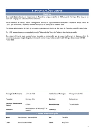 8
1 | INFORMAÇÕES GERAIS
Histórico
O povoado Babaçulândia, às margens do rio Tocantins, surgiu em junho de 1926, quando Henrique Brito fixou-se no
local com um pequeno estabelecimento comercial.
Sob a influência do babaçu, nativo e inesgotável, iniciava-se o povoamento que recebeu o nome de ″Nova Aurora do
Coco″, que assinalava o esplendor da fonte de riqueza do Babaçual no extremo norte.
Em divisão administrativa de 1933, já o povoado aparece como distrito de Boa Vista do Tocantins, atual Tocantinópolis.
Em 1938, apresenta-se como novo topônimo de ″Babaçulândia″, terra do ″babaçu″ abundante na região.
Seu desenvolvimento teve passos lentos, baseado na exploração, por processo rudimentar do babaçu, além de
pequenas lavouras e criação de gado, melhorando com a inauguração da rodovia GO-388 que dá acesso à BR-153.
Fonte: IBGE
Distância Rodoviária da
Capital:
435 km Município-mãe: Tocantinópolis
Padroeiro:
Fundação do Município: Junho de 1926 Instalação do Município: 01 de janeiro de 1954
Fundador: Henrique Brito Gentílico: Babaçulense
Leste: Estado do Maranhão Oeste: Araguaína
Nossa Senhora do Rosário (07 de
outubro)
Distrito(s): -
Sul: Filadélfia
Limites Intermunicipais
Norte: Darcinópolis e Wanderlândia
 