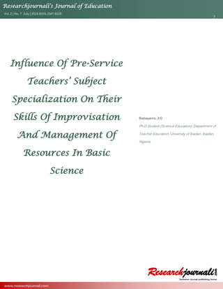 Researchjournali’s Journal of Education
Vol. 2 | No. 7 July | 2014 ISSN 2347-8225
1
www.researchjournali.com
Babayemi, J.O
Ph.D Student (Science Education), Department of
Teacher Education, University of Ibadan, Ibadan,
Nigeria
Influence Of Pre-Service
Teachers’ Subject
Specialization On Their
Skills Of Improvisation
And Management Of
Resources In Basic
Science
 