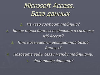 Microsoft Access.
             База данных
      1.  Из чего состоит таблица?
2. Какие типы данных выделяют в системе
                   MS Access?
   3. Что называется реляционной базой
                    данных?
4. Назовите виды связи между таблицами.
         5. Что такое фильтр?
 