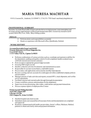 MARIA TERESA MACHITAR
810 S. Courson Dr., Anaheim, CA 92804* C: (714) 331-7703 Email: machitar@sbcglobal.net
PROFFESSIONAL SUMMARY
Dynamic Accounts Receivable Group Lead who thrivesin high pressure,team atmosphere and
leveragesstrong organizational, technical and interpersonal skills. Extensively trained in QAD
system, MAS 200, Cove, Xifin, Misys billing systems.
SKILLS
 Performs duties and responsibilities accurately
 Hands on experience with Microsoft office, Quickbooks, Outlook
WORK HISTORY
AccountsReceivable Group Lead QA/QC
Diasorin MolecularLLC/Focus DiagnosticsInc.
From 09/2007-Present
11331 Valley View St., Cypress Ca 90630
 Performs combinations ofvariousactivities such as; coordinate and maintain workflow for
the department,auditing and quality control of work completed, handle escalated issues
with both internal and external customers
 Posts receipts to appropriate general ledger accounts
 Ensuring DSO targets are met
 Handles collection activitiesfor domestic and international accounts
 Responsible for account reconciliation, credit/debit memos
 Process daily cash applications and reconciles monthly bank deposits
 Reviews existing and new accounts forcredit approval within established company policies
and procedures
 Manages process of sales activitiesand reports,research PO’s, track shipments,and verifies
service agreements
 Facilitates internal and external audits through thorough documentation
 Creates workflows, process and procedures forthe department
 Supervises invoice processing, sales orders, credit memos and payment transactions.
 Process expense reports of employeesthru Concur
Patient Account/ Billing Specialist
April 2007-August 2007
Labcorp/ US Labs
2601 Campus Dr., Irvine CA92601
 Handled hospital and client records
 Submitted claims and ensured that all necessary forms and documentation are completed
and approved
 Routinely communicated with health care providers, doctor’s offices, Medicare, Medical,
patients to obtain and clarify claim and payment information
 
