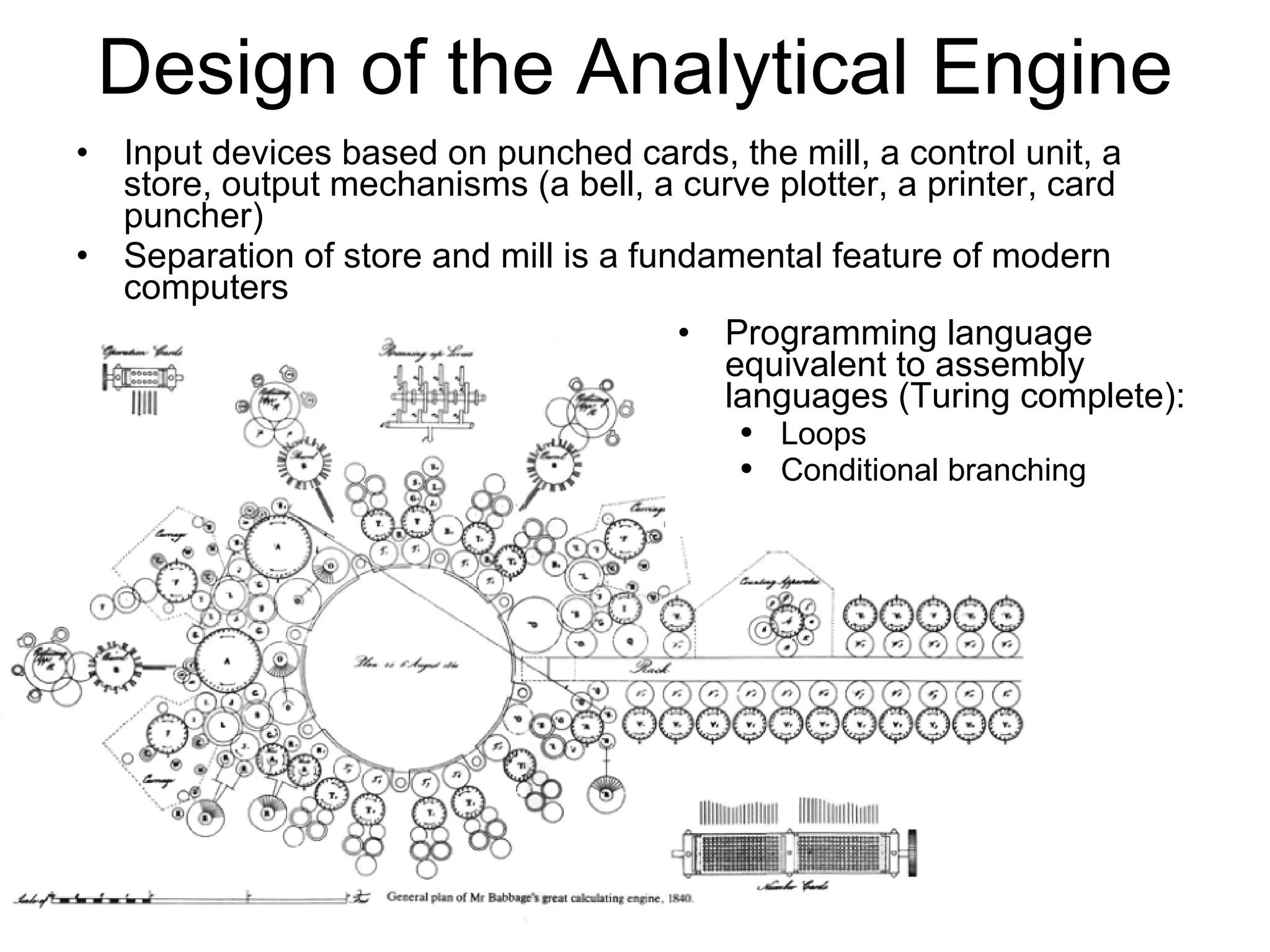 Design of the Analytical Engine Input devices based on punched cards, the mill, a control unit, a store, output mechanisms (a bell, a curve plotter, a printer, card puncher) Separation of store and mill is a fundamental feature of modern computers Programming language equivalent to assembly languages (Turing complete): Loops Conditional branching 