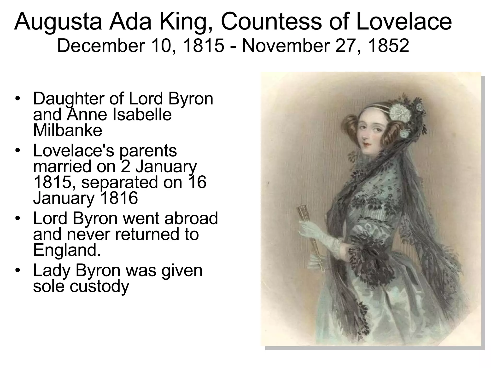 Augusta Ada King, Countess of Lovelace December 10, 1815 - November 27, 1852 Daughter of Lord Byron and Anne Isabelle Milbanke Lovelace's parents married on 2 January 1815, separated on 16 January 1816 Lord Byron went abroad and never returned to England. Lady Byron was given sole custody 