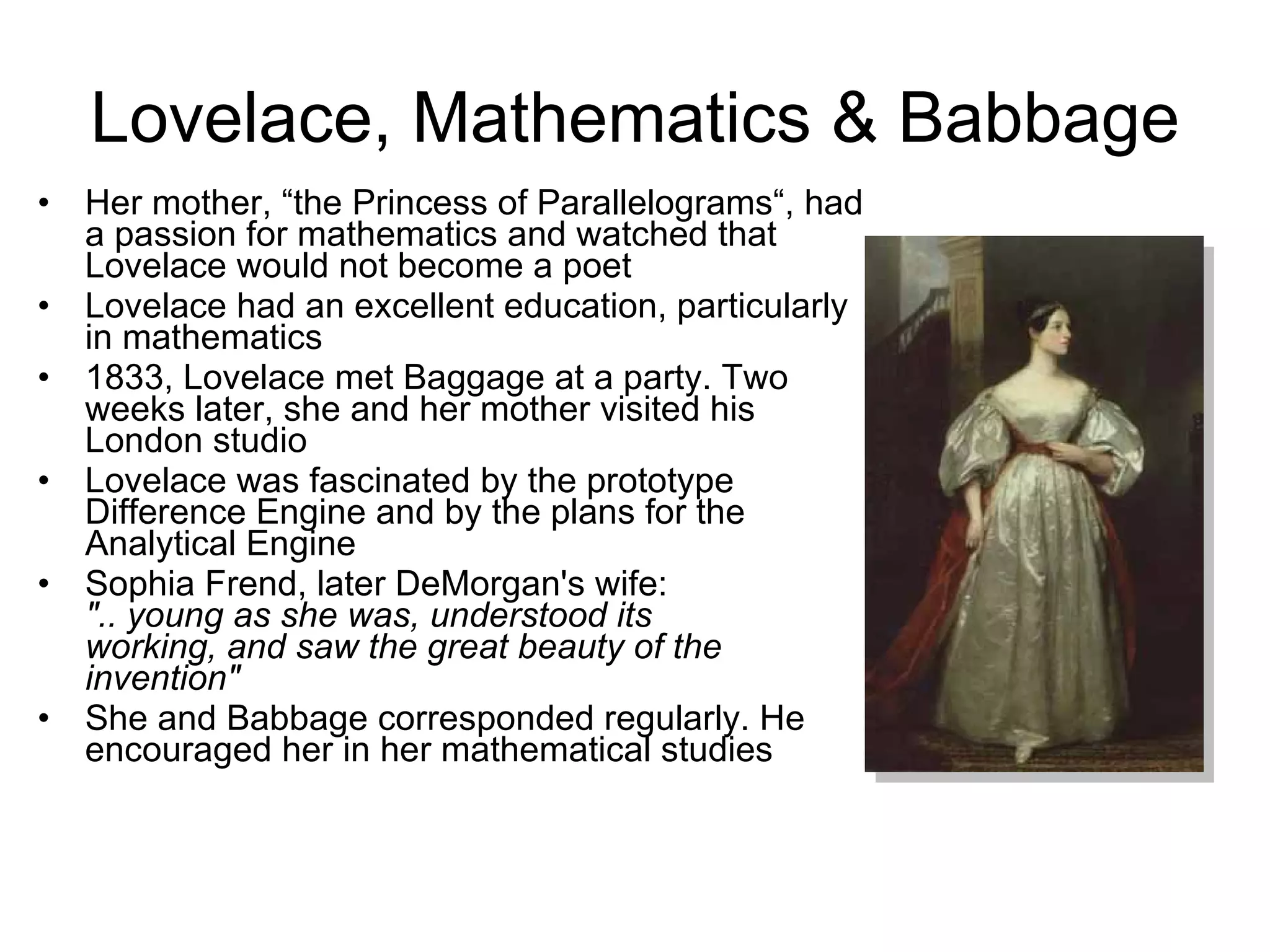 Lovelace, Mathematics & Babbage Her mother, “the Princess of Parallelograms“, had a passion for mathematics and watched that Lovelace would not become a poet Lovelace had an excellent education, particularly in mathematics 1833, Lovelace met Baggage at a party. Two weeks later, she and her mother visited his London studio Lovelace was fascinated by the prototype Difference Engine and by the plans for the Analytical Engine Sophia Frend, later DeMorgan's wife:  &quot;.. young as she was, understood its  working, and saw the great beauty of the invention&quot; She and Babbage corresponded regularly. He encouraged her in her mathematical studies 