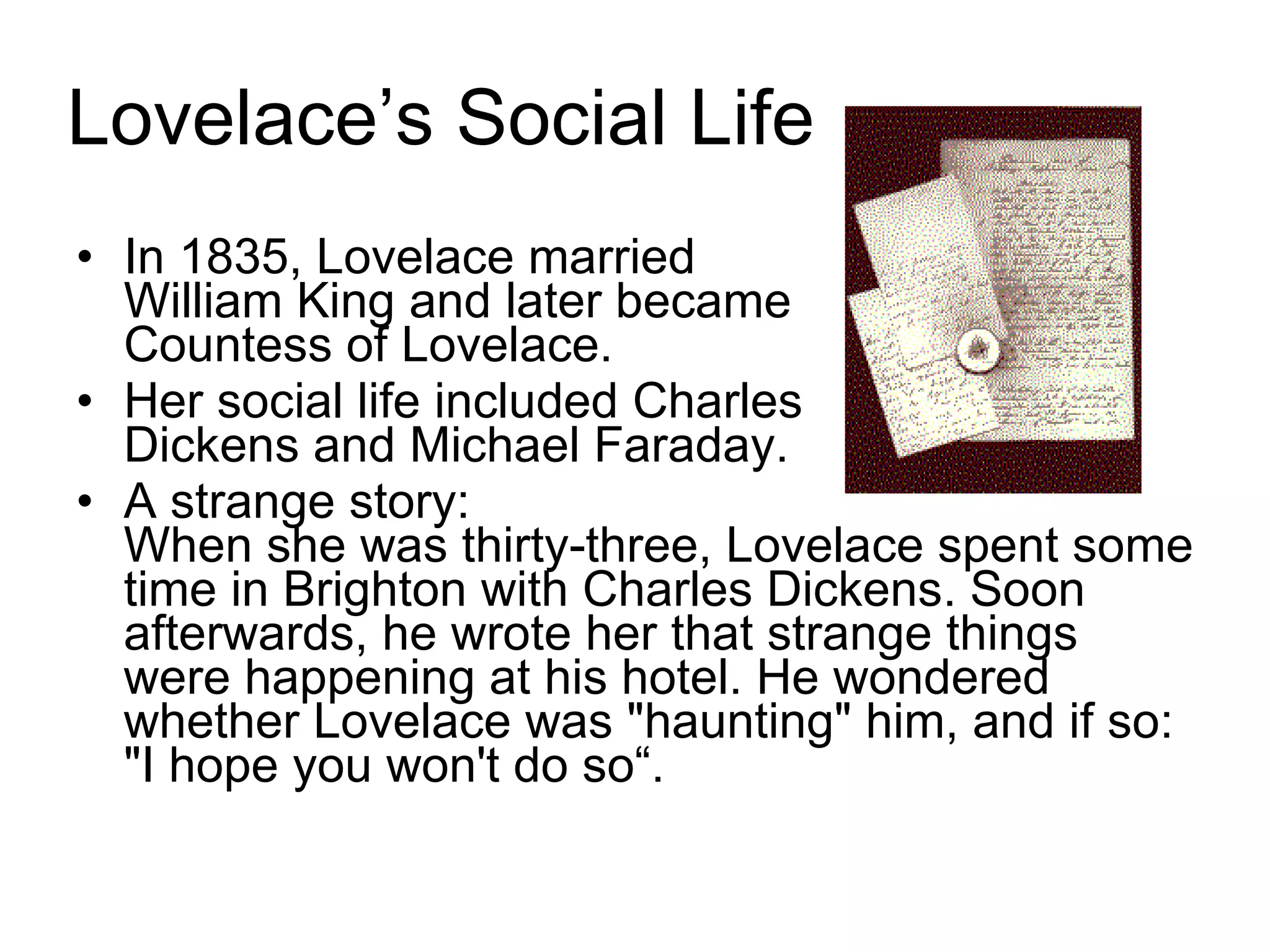 Lovelace’s Social Life In 1835, Lovelace married  William King and later became  Countess of Lovelace.  Her social life included Charles  Dickens and Michael Faraday. A strange story:  When she was thirty-three, Lovelace spent some time in Brighton with Charles Dickens. Soon afterwards, he wrote her that strange things were happening at his hotel. He wondered whether Lovelace was &quot;haunting&quot; him, and if so: &quot;I hope you won't do so“. 