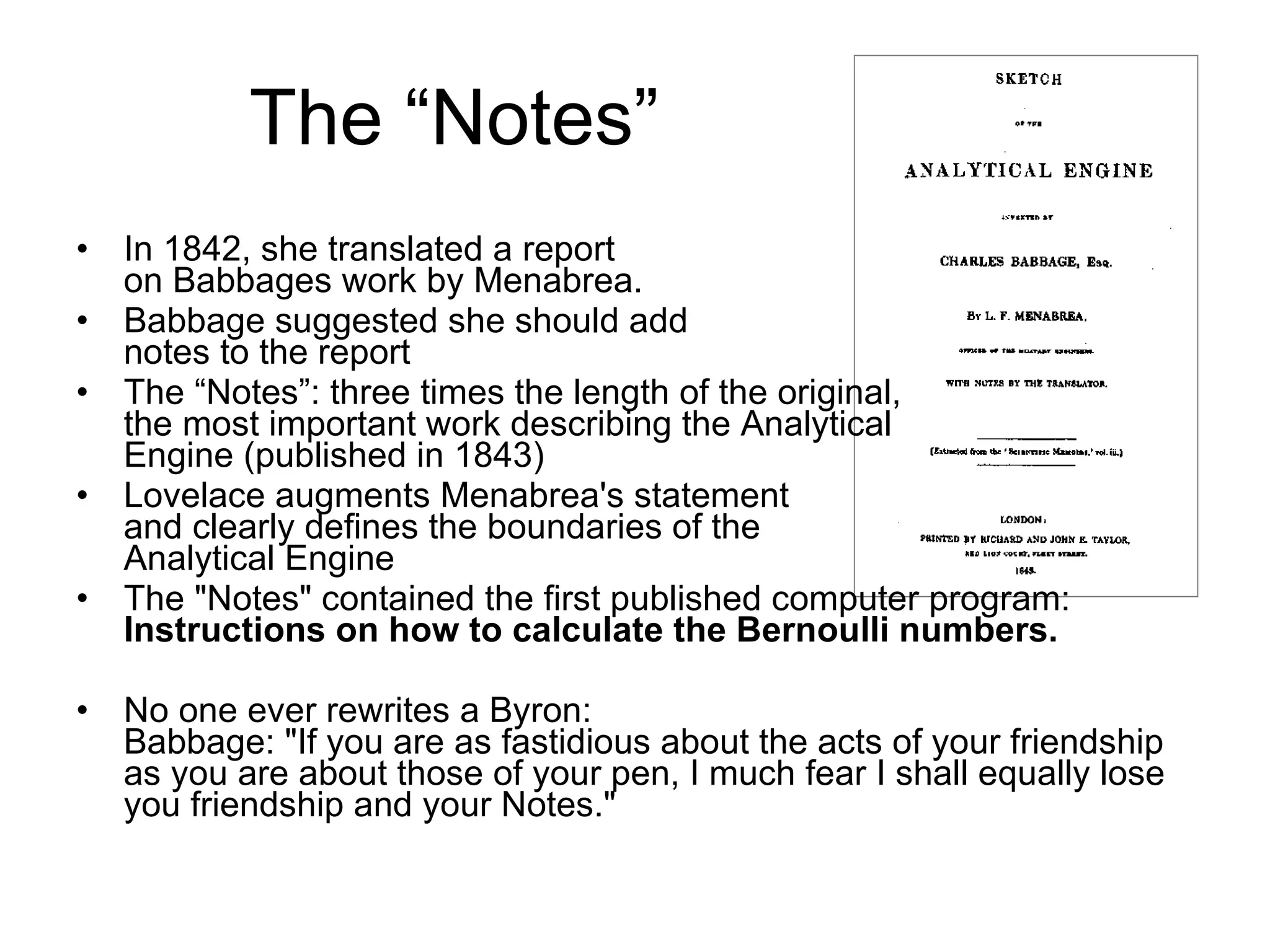 The “Notes” In 1842, she translated a report  on Babbages work by Menabrea. Babbage suggested she should add notes to the report The “Notes”: three times the length of the original,  the most important work describing the Analytical  Engine (published in 1843) Lovelace augments Menabrea's statement  and clearly defines the boundaries of the  Analytical Engine The &quot;Notes&quot; contained the first published computer program: Instructions on how to calculate the Bernoulli numbers. No one ever rewrites a Byron: Babbage: &quot;If you are as fastidious about the acts of your friendship as you are about those of your pen, I much fear I shall equally lose you friendship and your Notes.&quot; 