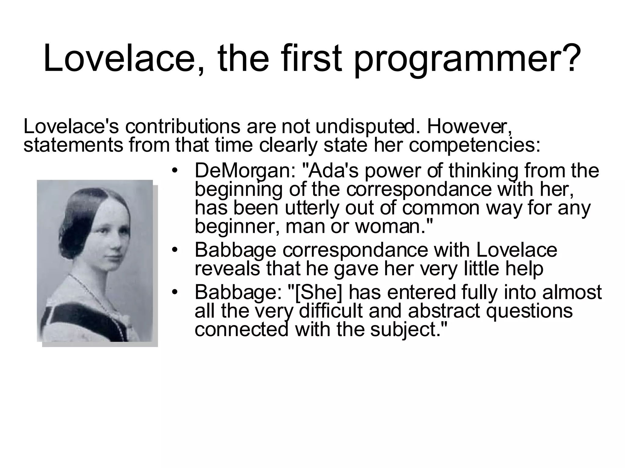 Lovelace, the first programmer? DeMorgan: &quot;Ada's power of thinking from the beginning of the correspondance with her, has been utterly out of common way for any beginner, man or woman.&quot; Babbage correspondance with Lovelace reveals that he gave her very little help Babbage: &quot;[She] has entered fully into almost all the very difficult and abstract questions connected with the subject.&quot; Lovelace's contributions are not undisputed. However, statements from that time clearly state her competencies: 