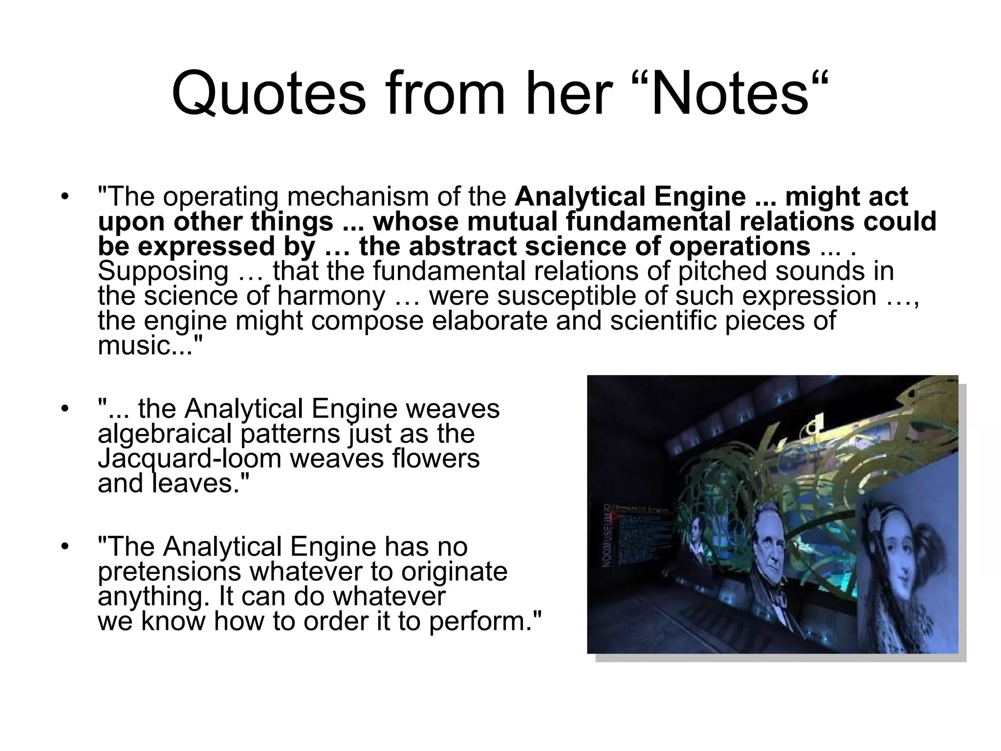 Quotes from her “Notes“ &quot;The operating mechanism of the  Analytical Engine ... might act upon other things ... whose mutual fundamental relations could be expressed by … the abstract science of operations  ... . Supposing … that the fundamental relations of pitched sounds in the science of harmony … were susceptible of such expression …, the engine might compose elaborate and scientific pieces of music...&quot; &quot;... the Analytical Engine weaves  algebraical patterns just as the  Jacquard-loom weaves flowers  and leaves.&quot; &quot;The Analytical Engine has no  pretensions whatever to originate  anything. It can do whatever  we know how to order it to perform.&quot; 