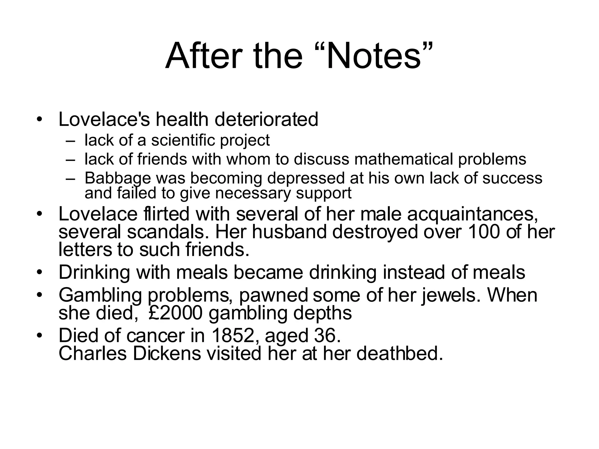 After the “Notes” Lovelace's health deteriorated lack of a scientific project lack of friends with whom to discuss mathematical problems Babbage was becoming depressed at his own lack of success and failed to give necessary support Lovelace flirted with several of her male acquaintances, several scandals. Her husband destroyed over 100 of her letters to such friends.  Drinking with meals became drinking instead of meals Gambling problems, pawned some of her jewels. When she died,  £2000 gambling depths Died of cancer in 1852, aged 36.  Charles Dickens visited her at her deathbed. 