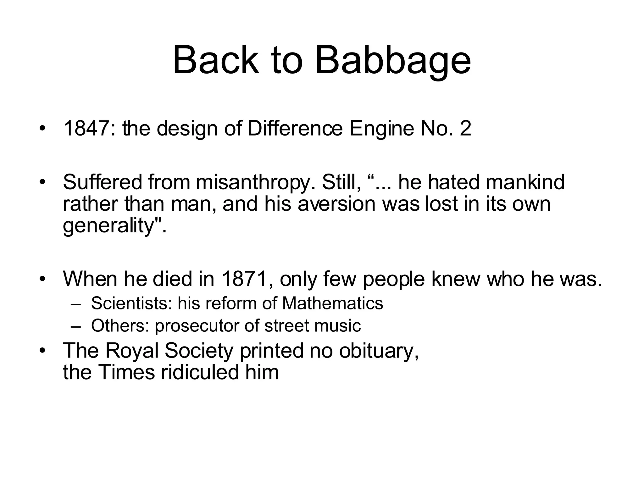Back to Babbage 1847: the design of Difference Engine No. 2 Suffered from misanthropy. Still, “... he hated mankind rather than man, and his aversion was lost in its own generality&quot;. When he died in 1871, only few people knew who he was.  Scientists: his reform of Mathematics Others: prosecutor of street music The Royal Society printed no obituary,  the Times ridiculed him 