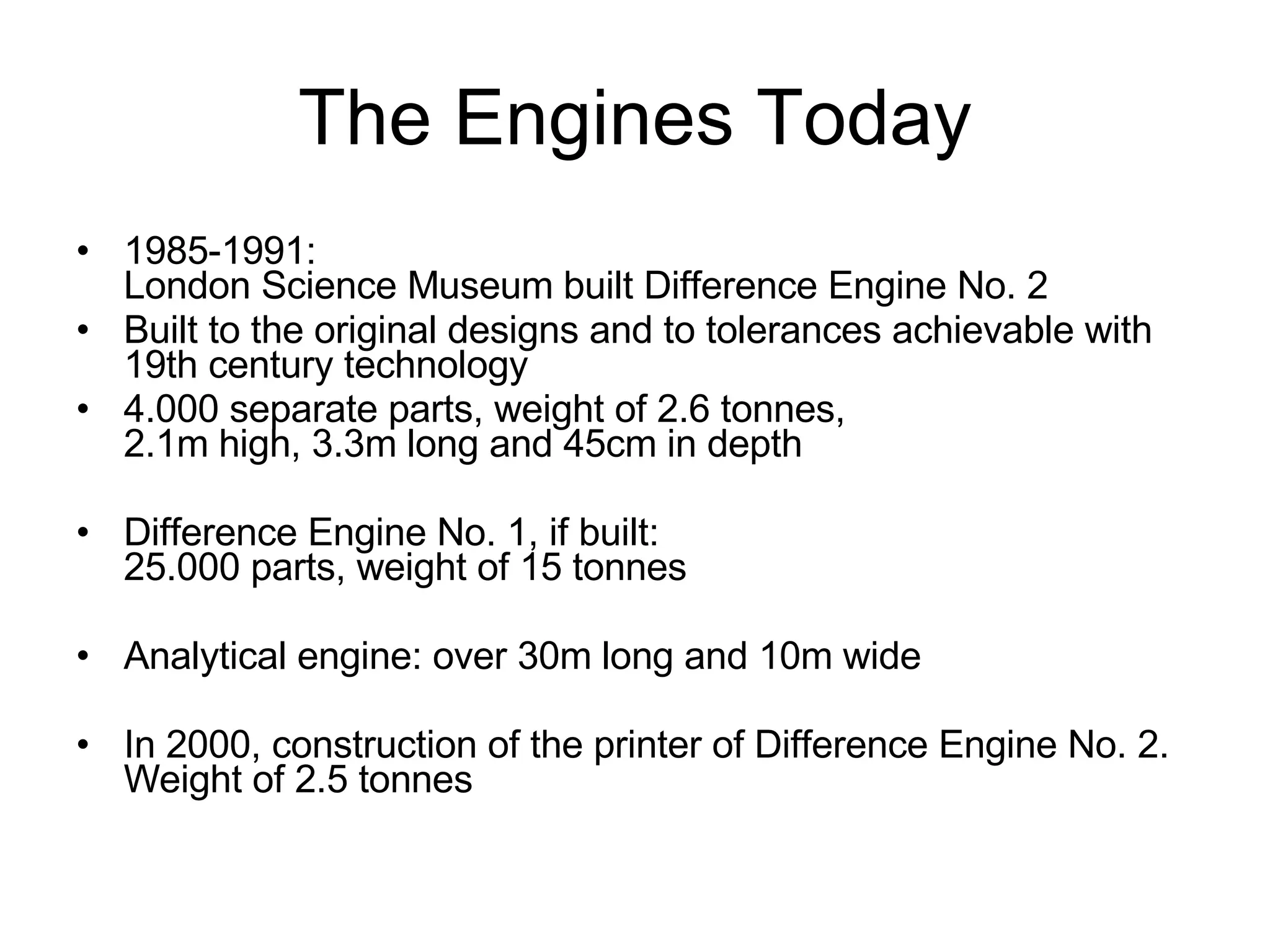 The Engines Today 1985-1991:  London Science Museum built Difference Engine No. 2 Built to the original designs and to tolerances achievable with 19th century technology 4.000 separate parts, weight of 2.6 tonnes, 2.1m high, 3.3m long and 45cm in depth Difference Engine No. 1, if built:  25.000 parts, weight of 15 tonnes Analytical engine: over 30m long and 10m wide In 2000, construction of the printer of Difference Engine No. 2.  Weight of 2.5 tonnes 