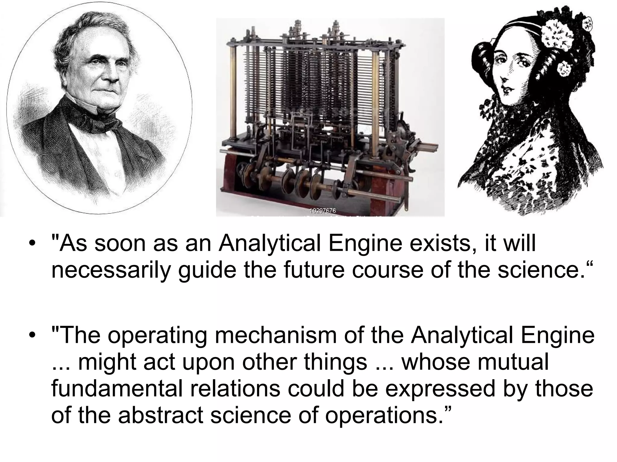 &quot;As soon as an Analytical Engine exists, it will necessarily guide the future course of the science.“ &quot;The operating mechanism of the Analytical Engine ... might act upon other things ... whose mutual fundamental relations could be expressed by those of the abstract science of operations.” 
