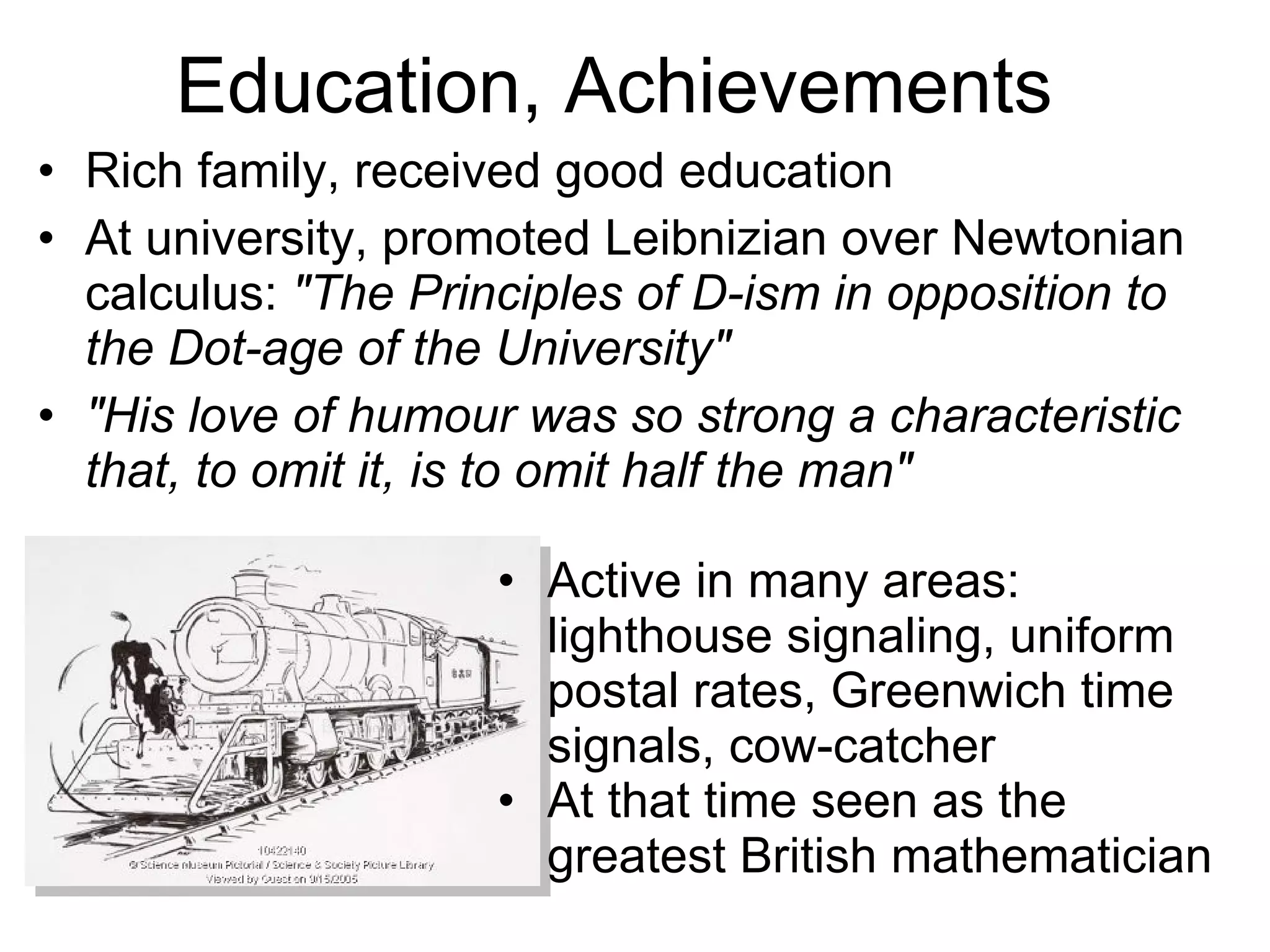 Education, Achievements Rich family, received good education At university, promoted Leibnizian over Newtonian calculus:  &quot;The Principles of D-ism in opposition to the Dot-age of the University&quot; &quot;His love of humour was so strong a characteristic that, to omit it, is to omit half the man&quot; Active in many areas: lighthouse signaling, uniform postal rates, Greenwich time signals, cow-catcher At that time seen as the greatest British mathematician 