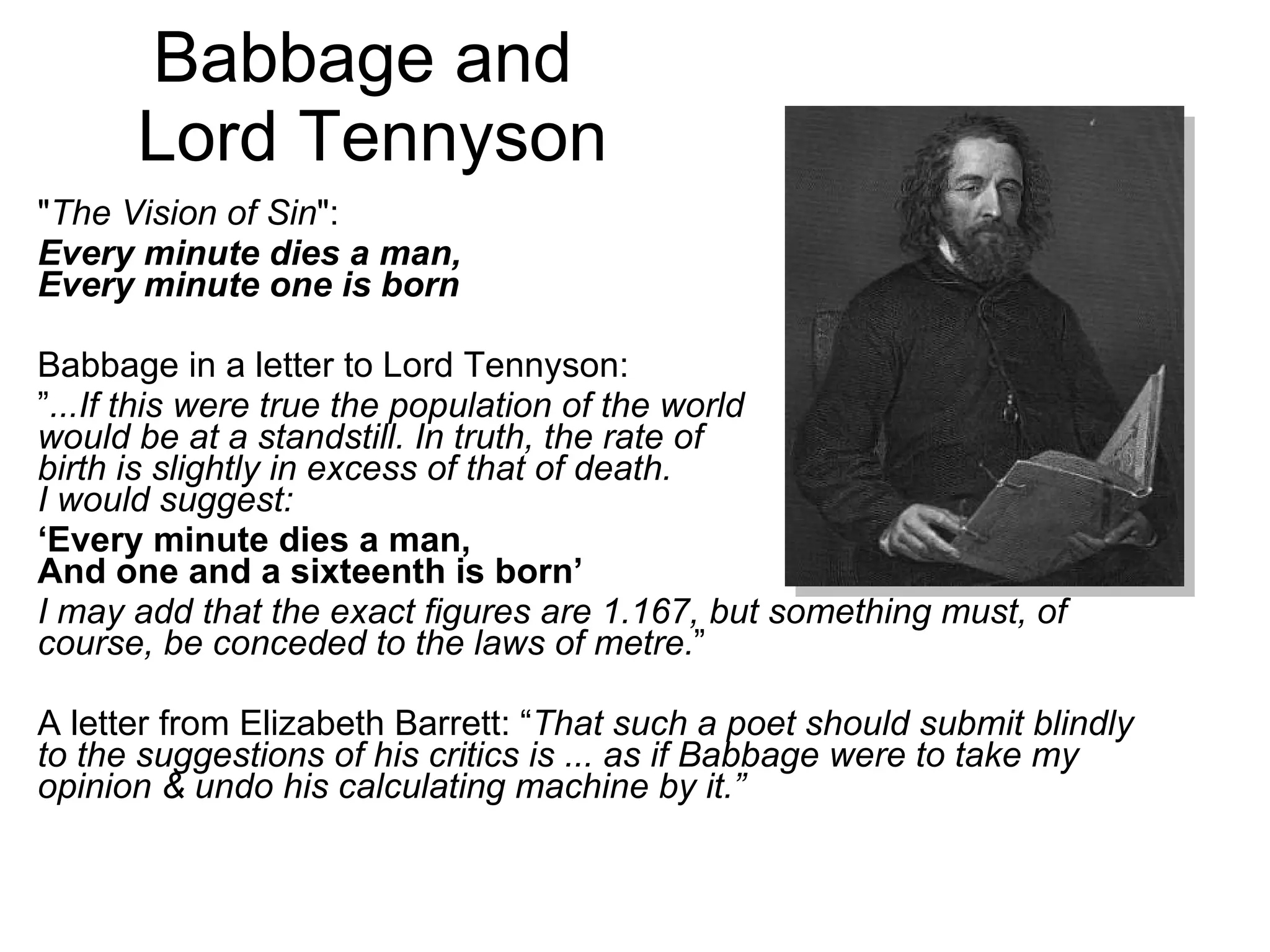 Babbage and  Lord Tennyson &quot; The Vision of Sin &quot;:  Every minute dies a man, Every minute one is born   Babbage in a letter to Lord Tennyson: ” ...If this were true the population of the world  would be at a standstill. In truth, the rate of birth is slightly in excess of that of death. I would suggest: ‘ Every minute dies a man, And one and a sixteenth is born’ I may add that the exact figures are 1.167, but something must, of course, be conceded to the laws of metre. ” A letter from Elizabeth Barrett: “ That such a poet should submit blindly to the suggestions of his critics is ... as if Babbage were to take my opinion & undo his calculating machine by it.” 