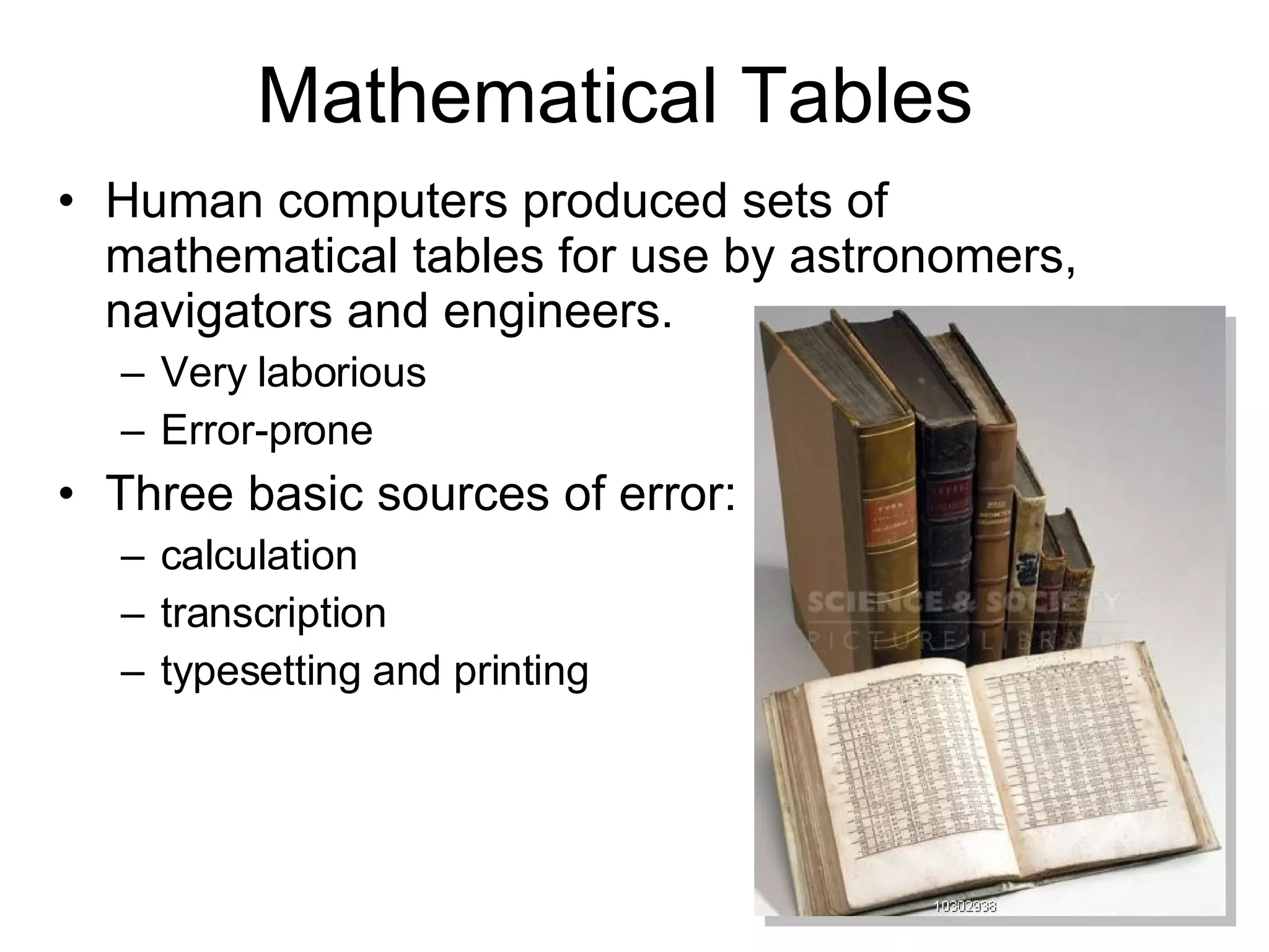 Mathematical Tables Human computers produced sets of mathematical tables for use by astronomers,  navigators and engineers.  Very laborious  Error-prone Three basic sources of error: calculation transcription typesetting and printing 