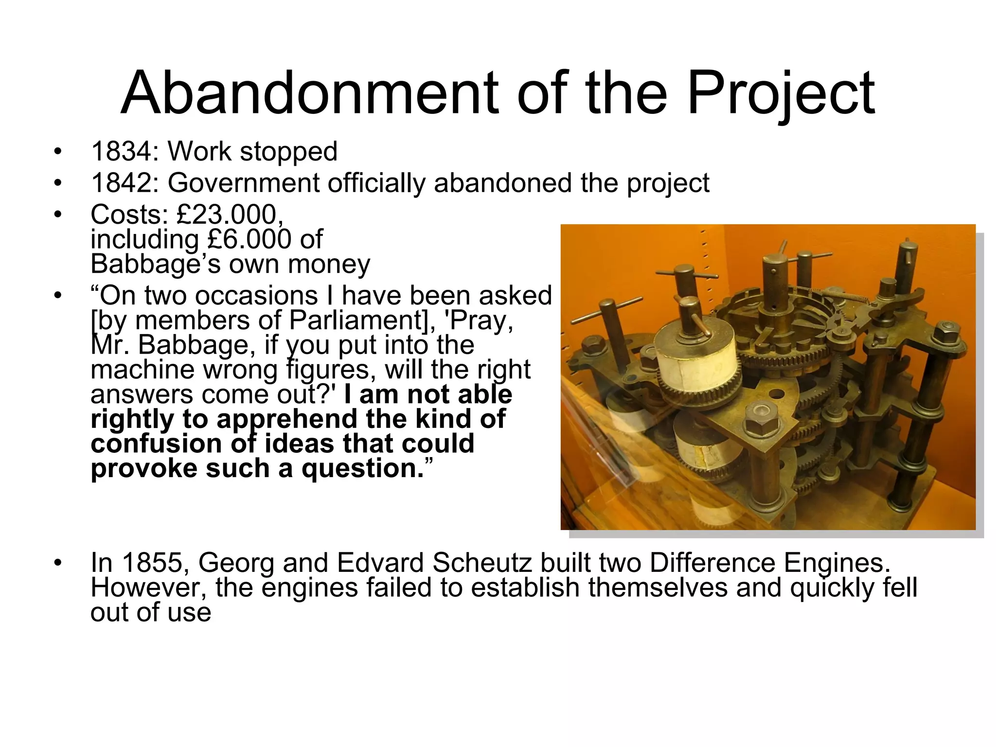 Abandonment of the Project 1834: Work stopped 1842: Government officially abandoned the project Costs:  £ 23.000 , including £6.000 of  Babbage’s own money  “ On two occasions I have been asked  [by members of Parliament], 'Pray,  Mr. Babbage, if you put into the machine wrong figures, will the right  answers come out?'  I am not able  rightly to apprehend the kind of  confusion of ideas that could  provoke such a question. ” In 1855, Georg and Edvard Scheutz built two Difference Engines. However, the engines failed to establish themselves and quickly fell out of use 