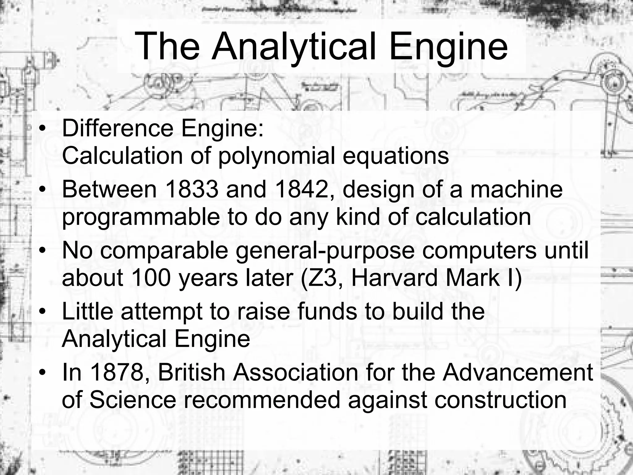 The Analytical Engine Difference Engine:  Calculation of polynomial equations Between 1833 and 1842, design of a machine programmable to do any kind of calculation No comparable general-purpose computers until about 100 years later (Z3, Harvard Mark I) Little attempt to raise funds to build the Analytical Engine In 1878, British Association for the Advancement of Science recommended against construction 