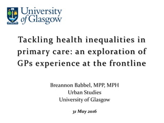 Breannon Babbel, MPP, MPH
Urban Studies
University of Glasgow
31 May 2016
Tackling health inequalities in
primary care: an exploration of
GPs experience at the frontline
 