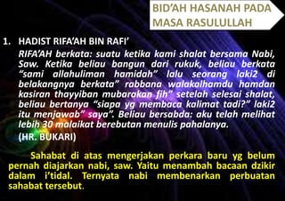 BID’AH HASANAH PADA
MASA RASULULLAH
1. HADIST RIFA’AH BIN RAFI’
RIFA’AH berkata: suatu ketika kami shalat bersama Nabi,
Saw. Ketika beliau bangun dari rukuk, beliau berkata
“sami allahuliman hamidah” lalu seorang laki2 di
belakangnya berkata” rabbana walakalhamdu hamdan
kasiran thayyiban mubarakan fih” setelah selesai shalat,
beliau bertanya “siapa yg membaca kalimat tadi?” laki2
itu menjawab” saya”. Beliau bersabda: aku telah melihat
lebih 30 malaikat berebutan menulis pahalanya.
(HR. BUKARI)
Sahabat di atas mengerjakan perkara baru yg belum
pernah diajarkan nabi, saw. Yaitu menambah bacaan dzikir
dalam i’tidal. Ternyata nabi membenarkan perbuatan
sahabat tersebut.

 