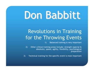 Don Babbitt
      Revolutions in Training
     for the Throwing Events
                            1)    Balanced training is very important

     2)     Other critical training areas include: strength (special &
                  absolute), speed, agility, flexibility, psychological
                                                           preparation

3)        Technical training for the specific event is most important
 