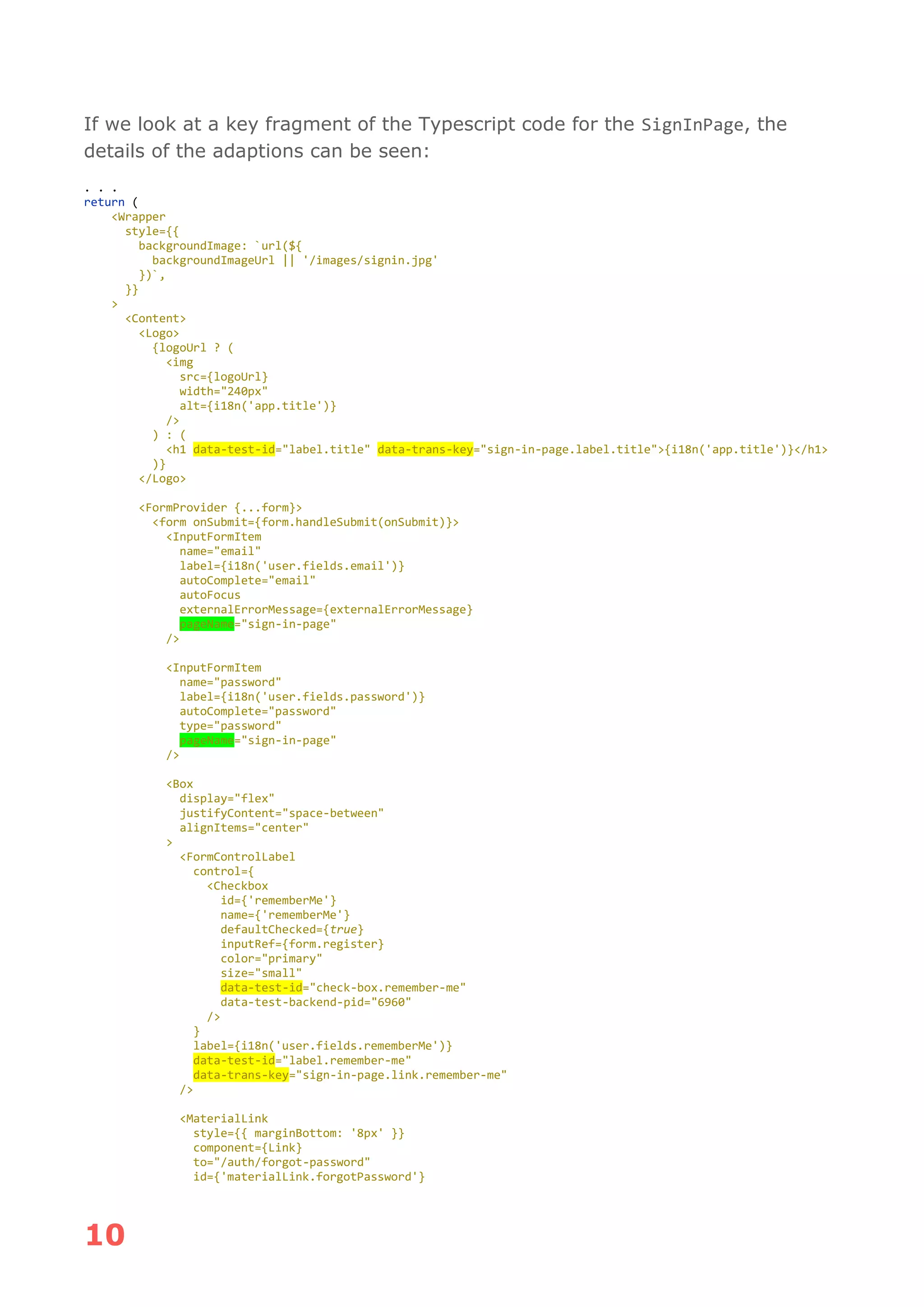 10
If we look at a key fragment of the Typescript code for the SignInPage, the
details of the adaptions can be seen:
. . .
return (
<Wrapper
style={{
backgroundImage: `url(${
backgroundImageUrl || '/images/signin.jpg'
})`,
}}
>
<Content>
<Logo>
{logoUrl ? (
<img
src={logoUrl}
width="240px"
alt={i18n('app.title')}
/>
) : (
<h1 data-test-id="label.title" data-trans-key="sign-in-page.label.title">{i18n('app.title')}</h1>
)}
</Logo>
<FormProvider {...form}>
<form onSubmit={form.handleSubmit(onSubmit)}>
<InputFormItem
name="email"
label={i18n('user.fields.email')}
autoComplete="email"
autoFocus
externalErrorMessage={externalErrorMessage}
pageName="sign-in-page"
/>
<InputFormItem
name="password"
label={i18n('user.fields.password')}
autoComplete="password"
type="password"
pageName="sign-in-page"
/>
<Box
display="flex"
justifyContent="space-between"
alignItems="center"
>
<FormControlLabel
control={
<Checkbox
id={'rememberMe'}
name={'rememberMe'}
defaultChecked={true}
inputRef={form.register}
color="primary"
size="small"
data-test-id="check-box.remember-me"
data-test-backend-pid="6960"
/>
}
label={i18n('user.fields.rememberMe')}
data-test-id="label.remember-me"
data-trans-key="sign-in-page.link.remember-me"
/>
<MaterialLink
style={{ marginBottom: '8px' }}
component={Link}
to="/auth/forgot-password"
id={'materialLink.forgotPassword'}
 