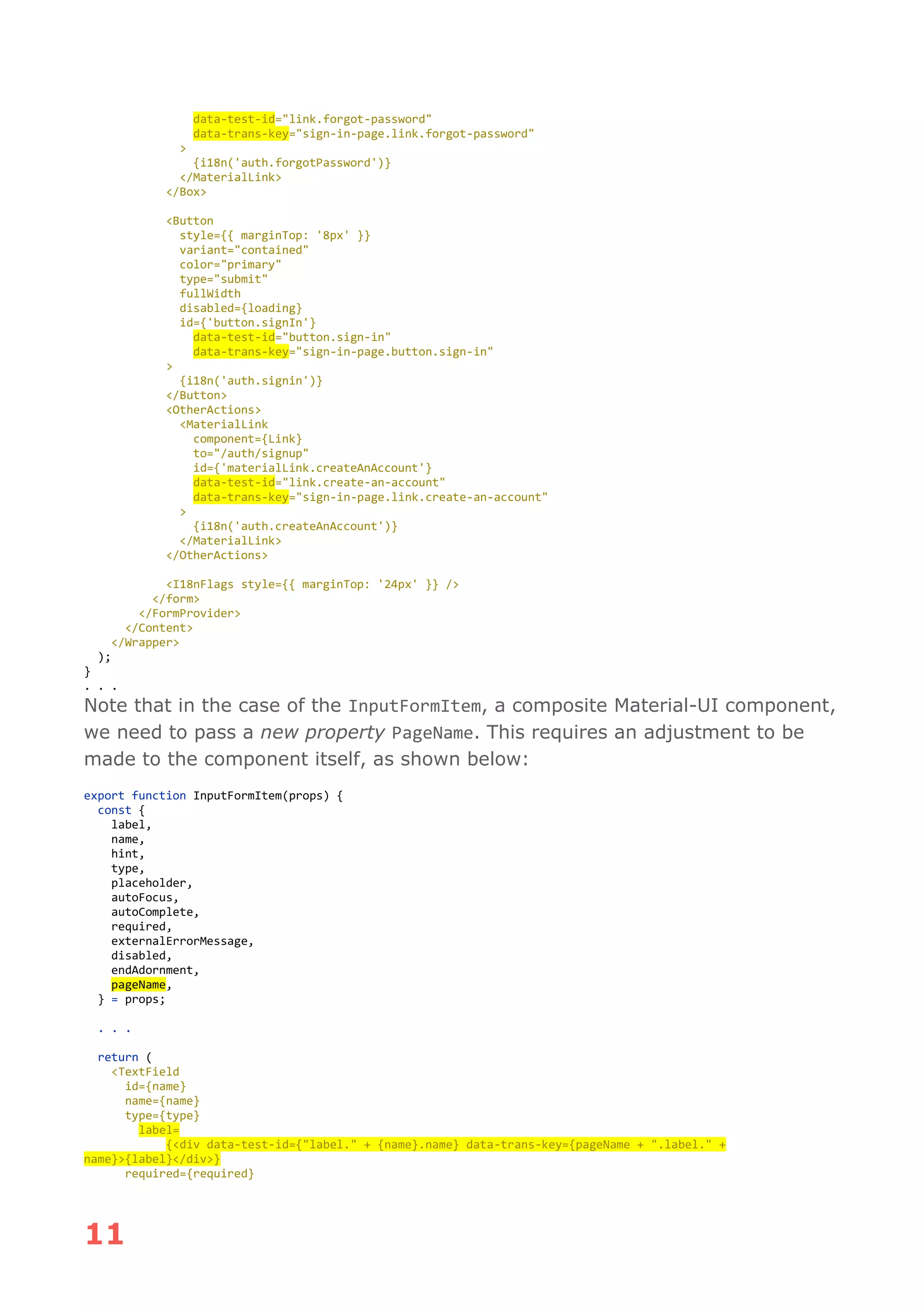 11
data-test-id="link.forgot-password"
data-trans-key="sign-in-page.link.forgot-password"
>
{i18n('auth.forgotPassword')}
</MaterialLink>
</Box>
<Button
style={{ marginTop: '8px' }}
variant="contained"
color="primary"
type="submit"
fullWidth
disabled={loading}
id={'button.signIn'}
data-test-id="button.sign-in"
data-trans-key="sign-in-page.button.sign-in"
>
{i18n('auth.signin')}
</Button>
<OtherActions>
<MaterialLink
component={Link}
to="/auth/signup"
id={'materialLink.createAnAccount'}
data-test-id="link.create-an-account"
data-trans-key="sign-in-page.link.create-an-account"
>
{i18n('auth.createAnAccount')}
</MaterialLink>
</OtherActions>
<I18nFlags style={{ marginTop: '24px' }} />
</form>
</FormProvider>
</Content>
</Wrapper>
);
}
. . .
Note that in the case of the InputFormItem, a composite Material-UI component,
we need to pass a new property PageName. This requires an adjustment to be
made to the component itself, as shown below:
export function InputFormItem(props) {
const {
label,
name,
hint,
type,
placeholder,
autoFocus,
autoComplete,
required,
externalErrorMessage,
disabled,
endAdornment,
pageName,
} = props;
. . .
return (
<TextField
id={name}
name={name}
type={type}
label=
{<div data-test-id={"label." + {name}.name} data-trans-key={pageName + ".label." +
name}>{label}</div>}
required={required}
 