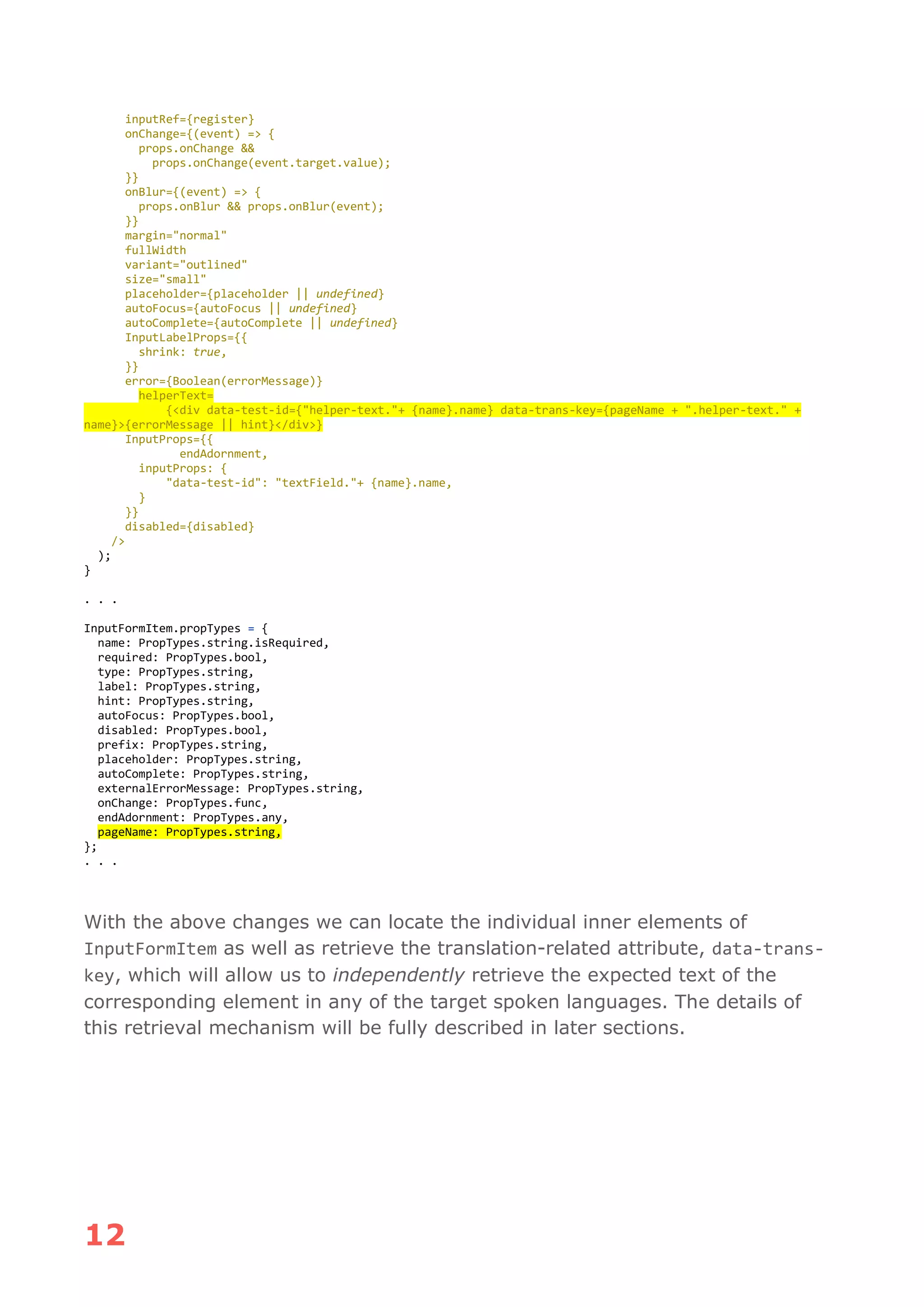 12
inputRef={register}
onChange={(event) => {
props.onChange &&
props.onChange(event.target.value);
}}
onBlur={(event) => {
props.onBlur && props.onBlur(event);
}}
margin="normal"
fullWidth
variant="outlined"
size="small"
placeholder={placeholder || undefined}
autoFocus={autoFocus || undefined}
autoComplete={autoComplete || undefined}
InputLabelProps={{
shrink: true,
}}
error={Boolean(errorMessage)}
helperText=
{<div data-test-id={"helper-text."+ {name}.name} data-trans-key={pageName + ".helper-text." +
name}>{errorMessage || hint}</div>}
InputProps={{
endAdornment,
inputProps: {
"data-test-id": "textField."+ {name}.name,
}
}}
disabled={disabled}
/>
);
}
. . .
InputFormItem.propTypes = {
name: PropTypes.string.isRequired,
required: PropTypes.bool,
type: PropTypes.string,
label: PropTypes.string,
hint: PropTypes.string,
autoFocus: PropTypes.bool,
disabled: PropTypes.bool,
prefix: PropTypes.string,
placeholder: PropTypes.string,
autoComplete: PropTypes.string,
externalErrorMessage: PropTypes.string,
onChange: PropTypes.func,
endAdornment: PropTypes.any,
pageName: PropTypes.string,
};
. . .
With the above changes we can locate the individual inner elements of
InputFormItem as well as retrieve the translation-related attribute, data-trans-
key, which will allow us to independently retrieve the expected text of the
corresponding element in any of the target spoken languages. The details of
this retrieval mechanism will be fully described in later sections.
 