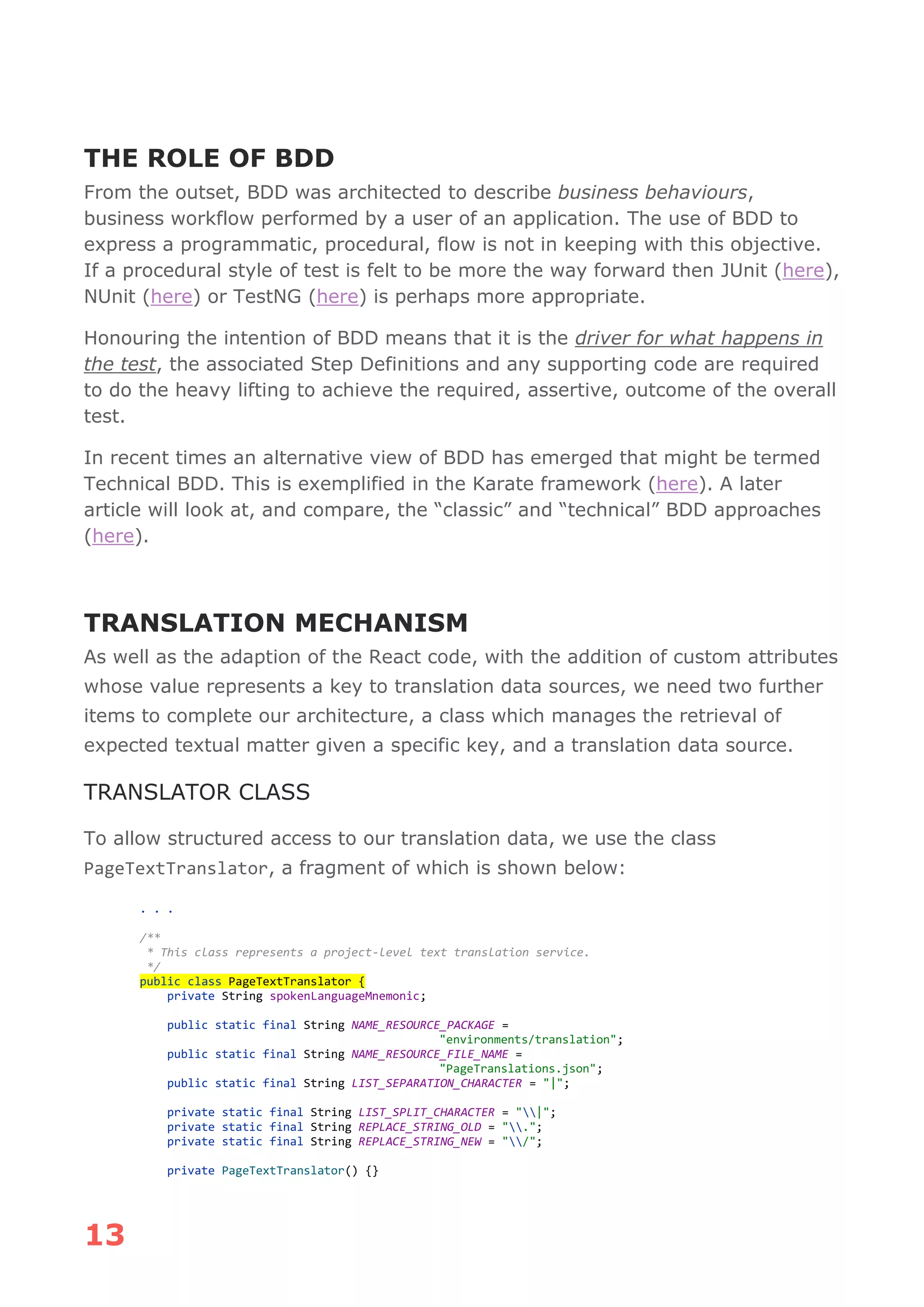 13
THE ROLE OF BDD
From the outset, BDD was architected to describe business behaviours,
business workflow performed by a user of an application. The use of BDD to
express a programmatic, procedural, flow is not in keeping with this objective.
If a procedural style of test is felt to be more the way forward then JUnit (here),
NUnit (here) or TestNG (here) is perhaps more appropriate.
Honouring the intention of BDD means that it is the driver for what happens in
the test, the associated Step Definitions and any supporting code are required
to do the heavy lifting to achieve the required, assertive, outcome of the overall
test.
In recent times an alternative view of BDD has emerged that might be termed
Technical BDD. This is exemplified in the Karate framework (here). A later
article will look at, and compare, the “classic” and “technical” BDD approaches
(here).
TRANSLATION MECHANISM
As well as the adaption of the React code, with the addition of custom attributes
whose value represents a key to translation data sources, we need two further
items to complete our architecture, a class which manages the retrieval of
expected textual matter given a specific key, and a translation data source.
TRANSLATOR CLASS
To allow structured access to our translation data, we use the class
PageTextTranslator, a fragment of which is shown below:
. . .
/**
* This class represents a project-level text translation service.
*/
public class PageTextTranslator {
private String spokenLanguageMnemonic;
public static final String NAME_RESOURCE_PACKAGE =
"environments/translation";
public static final String NAME_RESOURCE_FILE_NAME =
"PageTranslations.json";
public static final String LIST_SEPARATION_CHARACTER = "|";
private static final String LIST_SPLIT_CHARACTER = "|";
private static final String REPLACE_STRING_OLD = ".";
private static final String REPLACE_STRING_NEW = "/";
private PageTextTranslator() {}
 