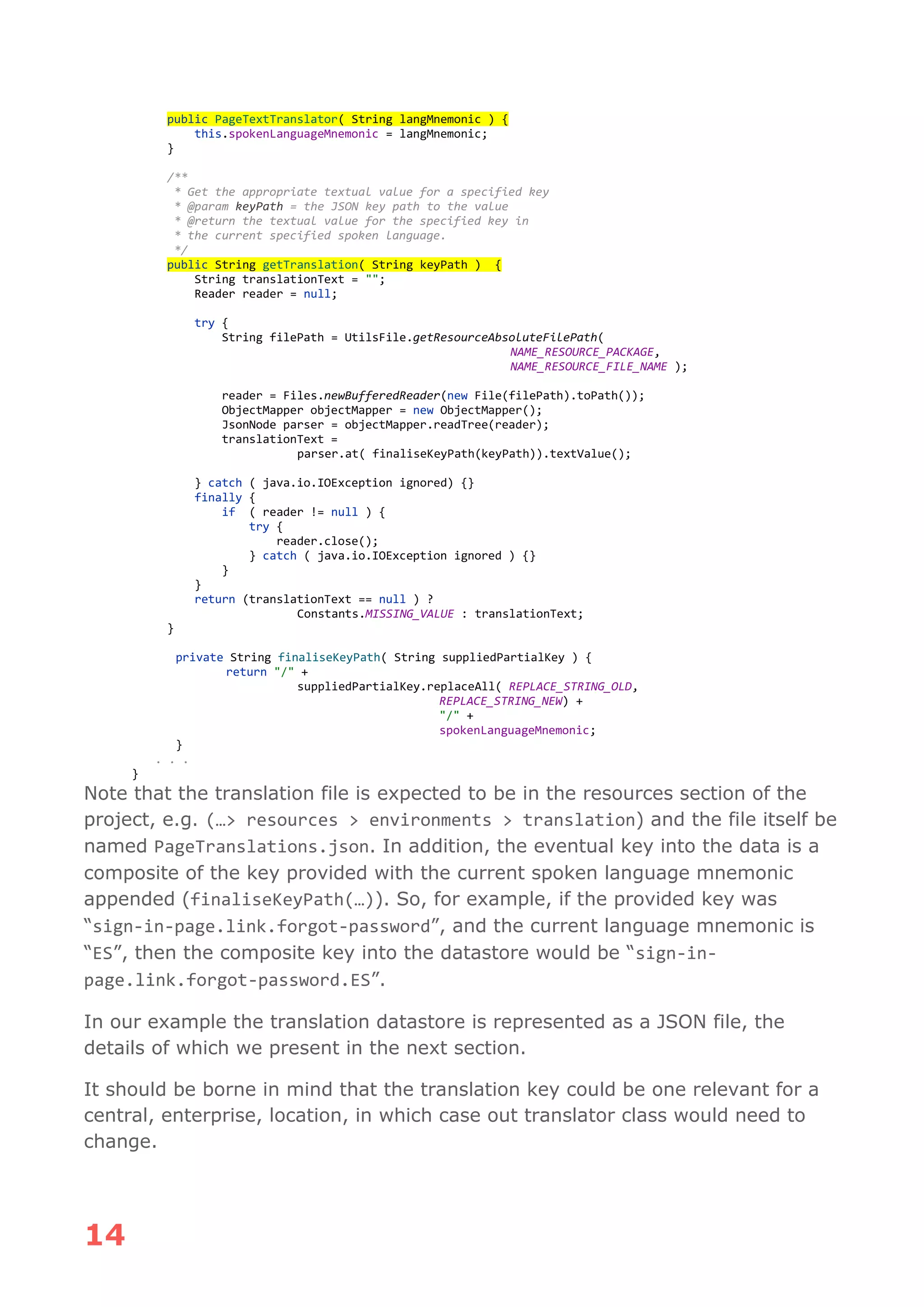 14
public PageTextTranslator( String langMnemonic ) {
this.spokenLanguageMnemonic = langMnemonic;
}
/**
* Get the appropriate textual value for a specified key
* @param keyPath = the JSON key path to the value
* @return the textual value for the specified key in
* the current specified spoken language.
*/
public String getTranslation( String keyPath ) {
String translationText = "";
Reader reader = null;
try {
String filePath = UtilsFile.getResourceAbsoluteFilePath(
NAME_RESOURCE_PACKAGE,
NAME_RESOURCE_FILE_NAME );
reader = Files.newBufferedReader(new File(filePath).toPath());
ObjectMapper objectMapper = new ObjectMapper();
JsonNode parser = objectMapper.readTree(reader);
translationText =
parser.at( finaliseKeyPath(keyPath)).textValue();
} catch ( java.io.IOException ignored) {}
finally {
if ( reader != null ) {
try {
reader.close();
} catch ( java.io.IOException ignored ) {}
}
}
return (translationText == null ) ?
Constants.MISSING_VALUE : translationText;
}
private String finaliseKeyPath( String suppliedPartialKey ) {
return "/" +
suppliedPartialKey.replaceAll( REPLACE_STRING_OLD,
REPLACE_STRING_NEW) +
"/" +
spokenLanguageMnemonic;
}
. . .
}
Note that the translation file is expected to be in the resources section of the
project, e.g. (…> resources > environments > translation) and the file itself be
named PageTranslations.json. In addition, the eventual key into the data is a
composite of the key provided with the current spoken language mnemonic
appended (finaliseKeyPath(…)). So, for example, if the provided key was
“sign-in-page.link.forgot-password”, and the current language mnemonic is
“ES”, then the composite key into the datastore would be “sign-in-
page.link.forgot-password.ES”.
In our example the translation datastore is represented as a JSON file, the
details of which we present in the next section.
It should be borne in mind that the translation key could be one relevant for a
central, enterprise, location, in which case out translator class would need to
change.
 
