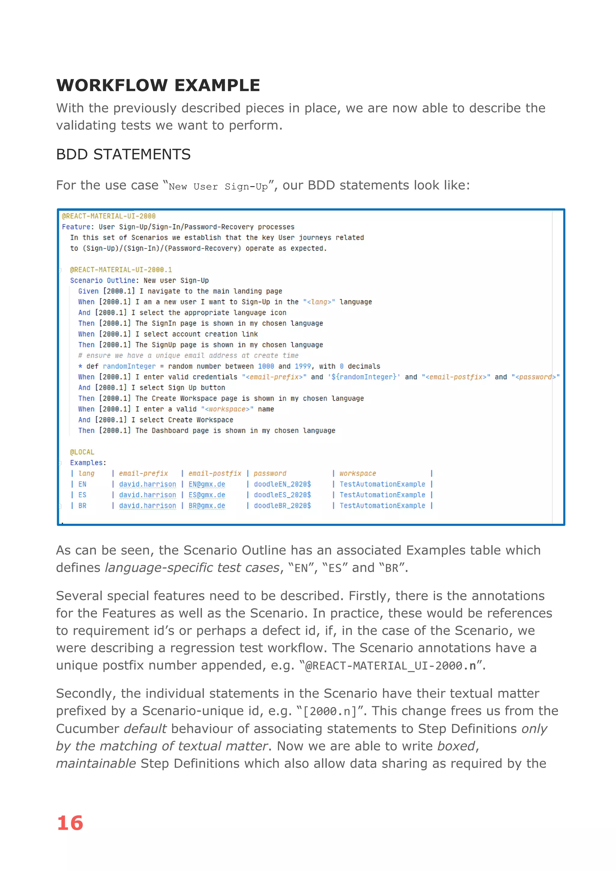 16
WORKFLOW EXAMPLE
With the previously described pieces in place, we are now able to describe the
validating tests we want to perform.
BDD STATEMENTS
For the use case “New User Sign-Up”, our BDD statements look like:
As can be seen, the Scenario Outline has an associated Examples table which
defines language-specific test cases, “EN”, “ES” and “BR”.
Several special features need to be described. Firstly, there is the annotations
for the Features as well as the Scenario. In practice, these would be references
to requirement id’s or perhaps a defect id, if, in the case of the Scenario, we
were describing a regression test workflow. The Scenario annotations have a
unique postfix number appended, e.g. “@REACT-MATERIAL_UI-2000.n”.
Secondly, the individual statements in the Scenario have their textual matter
prefixed by a Scenario-unique id, e.g. “[2000.n]”. This change frees us from the
Cucumber default behaviour of associating statements to Step Definitions only
by the matching of textual matter. Now we are able to write boxed,
maintainable Step Definitions which also allow data sharing as required by the
 